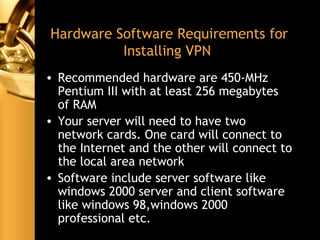 Hardware Software Requirements for
Installing VPN
• Recommended hardware are 450-MHz
Pentium III with at least 256 megabytes
of RAM
• Your server will need to have two
network cards. One card will connect to
the Internet and the other will connect to
the local area network
• Software include server software like
windows 2000 server and client software
like windows 98,windows 2000
professional etc.
 