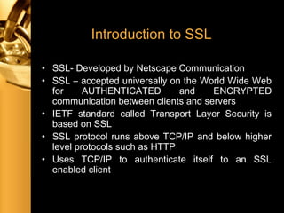 Introduction to SSL
• SSL- Developed by Netscape Communication
• SSL – accepted universally on the World Wide Web
for AUTHENTICATED and ENCRYPTED
communication between clients and servers
• IETF standard called Transport Layer Security is
based on SSL
• SSL protocol runs above TCP/IP and below higher
level protocols such as HTTP
• Uses TCP/IP to authenticate itself to an SSL
enabled client
 