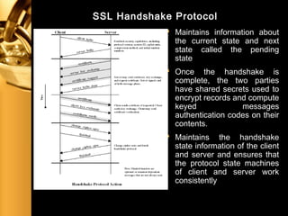 SSL Handshake Protocol
 Maintains information about
the current state and next
state called the pending
state
 Once the handshake is
complete, the two parties
have shared secrets used to
encrypt records and compute
keyed messages
authentication codes on their
contents.
 Maintains the handshake
state information of the client
and server and ensures that
the protocol state machines
of client and server work
consistently
 