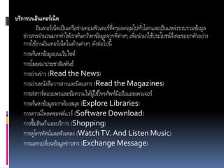 บริการบนอินเทอร์เน็ต
อินเทอร์เน็ตเป็นเครือข่ำยคอมพิวเตอร์ที่ครอลคลุมไปทั่วโลกและเป็นแหล่งรวบรวมข้อมูล
ข่ำวสำรจำนวนมำกทำให้เรำค้นคว้ำหำข้อมูลจำกที่ต่ำงๆ เพื่อนำมำใช้ประโยชน์จึงจะขอยกตัวอย่ำง
กำรใช้งำนอินเทอร์เน็ตในด้ำนต่ำงๆ ดังต่อไปนี้
กำรค้นหำข้อมูลบนเว็บไซต์
กำรโฆษณำประชำสัมพันธ์
กำรอ่ำนข่ำว (Read the News)
กำรอ่ำนหนังสือวำรสำรและนิตยสำร (Read the Magazines)
กำรส่งกำร์ดอวยพรและข้อควำมให้ผู้ใช้โทรศัพท์มือถือและเพจเจอร์
กำรค้นหำข้อมูลจำกห้องสมุด (Explore Libraries)
กำรดำวน์โหลดซอฟต์แวร์ (Software Download)
กำรซื้อสินค้ำและบริกำร (Shopping)
กำรดูโทรทัศน์และฟังเพลง (WatchTV. And Listen Music)
กำรแลกเปลี่ยนข้อมูลข่ำวสำร (Exchange Message)
 