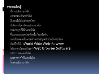 สาระการเรียนรู้
ที่มำของอินเทอร์เน็ต
ควำมหมำยอินเทอร์เน็ต
อินเทอร์เน็ตในประเทศไทย
ข้อดีและข้อจำกัดของอินเทอร์เน็ต
กำรประยุกต์ใช้อินเทอร์เน็ต
ชื่อและหมำยเลขประจำเครื่องในเครือข่ำย
กำรเชื่อมต่อเครื่องคอมพิวเตอร์เข้ำสู่เครือข่ำยอินเทอร์เน็ต
เวิลด์ไวด์เว็บ (World WideWeb หรือ www)
โปรแกรมเว็บเบรำว์เซอร์ (Web Browser Software)
บริกำรบนอินเทอร์เน็ต
มำรยำทกำรใช้อินเทอร์เน็ต
โทษของอินเทอร์เน็ต
 