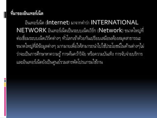 ที่มาของอินเทอร์เน็ต
อินเทอร์เน็ต (Internet) มำจำกคำว่ำ INTERNATIONAL
NETWORK อินเทอร์เน็ตเป็นระบบเน็ตเวิร์ก (Network) ขนำดใหญ่ที่
ต่อเชื่อมระบบเน็ตเวิร์คต่ำงๆ ทั่วโลกเข้ำด้วยกันเปรียบเสมือนห้องสมุดสำธำรณะ
ขนำดใหญ่ที่มีข้อมูลต่ำงๆ มำกมำยเพื่อให้สำมำรถนำไปใช้ประโยชน์ในด้ำนต่ำงๆไม่
ว่ำจะเป็นกำรศึกษำหำควำมรู้กำรค้นคว้ำวิจัย หรือควำมบันเทิง กำรจับจ่ำยบริกำร
และอินเทอร์เน็ตยังเป็นศูนย์รวมสำรพัดโปรแกรมใช้งำน
 