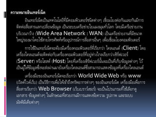ความหมายอินเทอร์เน็ต
อินเทอร์เน็ตเป็นเทคโนโลยีที่มีคอมพิวเตอร์ชนิดต่ำงๆ เชื่อมโยงต่อกันและกันมีกำร
ติดต่อสื่อสำรแลกเปลี่ยนข้อมูล เป็นระบบเครือข่ำยใยแมงมุมทั่วโลก โดยมีเครือข่ำยงำน
บริเวณกว้ำง (Wide Area Network :WAN) เป็นเครือข่ำยงำนที่มีขนำด
ใหญ่รองมำโดยใช้สำยโทรศัพท์หรืออุปกรณ์กำรสื่อสำรอื่นๆ เพื่อเชื่อมโยงคอมพิวเตอร์
กำรใช้อินเทอร์เน็ตจะต้องมีเครื่องคอมพิวเตอร์ที่เรียกว่ำ ไคลเอนต์ (Client) โดย
เครื่องไคลเอนต์จะติดต่อกับเครื่องคอมพิวเตอร์ที่อยู่ห่ำงไกลเรียกว่ำเซิร์ฟเวอร์
(Server) หรือโฮสต์ (Host) โดยที่เครื่องเซิร์ฟเวอร์นั้นจะเป็นที่เก็บข้อมูลต่ำงๆ ไว้
เป็นผู้ให้ข้อมูลซึ่งจะส่งผ่ำนมำยังเครื่องไคลเอนต์ซึ่งสำมำรถแสดงข้อมูลที่เครื่องไคลเอนต์
เครื่องมือของอินเทอร์เน็ตจะเรียกว่ำ World WideWeb หรือ www
(เวิลด์ไวด์เว็บ) เป็นวิธีกำรเพื่อให้เข้ำถึงทรัพยำกรต่ำงๆ ของอินเทอร์เน็ต เครื่องมือเพื่อกำร
สื่อสำรเรียกว่ำ Web Browser (เว็บเบรำว์เซอร์) จะเป็นโปรแกรมที่ใช้เลือกดู
เอกสำร ข้อมูลต่ำงๆ ในลักษณะที่สวยงำนมีกำรแสดงข้อควำม รูปภำพ และระบบ
มัลติมีเดียต่ำงๆ
 