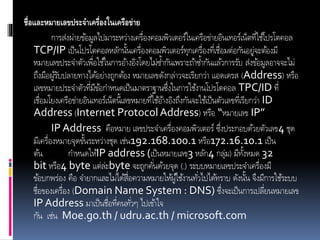 ชื่อและหมายเลขประจาเครื่องในเครือข่าย
กำรส่งผ่ำยข้อมูลไปมำระหว่ำงเครื่องคอมพิวเตอร์ในเครือข่ำยอินเทอร์เน็ตที่ใช้โปรโตคอล
TCP/IP เป็นโปรโตคอลหลักนั้นเครื่องคอมพิวเตอร์ทุกเครื่องที่เชื่อมต่อกันอยู่จะต้องมี
หมำยเลขประจำตัวเพื่อใช้ในกำรอ้ำงอิงโดยไม่ซ้ำกันเพรำะถ้ำซ้ำกันแล้วกำรรับ ส่งข้อมูลอำจจะไม่
ถึงมือผู้รับปลำยทำงได้อย่ำงถูกต้อง หมำยเลขดังกล่ำวจะเรียกว่ำ แอดเดรส (Address) หรือ
เลขหมำยประจำตัวที่มีข้อกำหนดเป็นมำตรำฐำนซึ่งในกำรใช้งำนโปรโตคอล TPC/ID ที่
เชื่อมโยงเครือข่ำยอินเทอร์เน็ตนี้เลขหมำยที่ใช้อ้ำงอิงถึงกันจะใช้เป็นตัวเลขที่เรียกว่ำ ID
Address (Internet ProtocolAddress) หรือ “หมำยเลข IP”
IP Address คือหมำย เลขประจำเครื่องคอมพิวเตอร์ ซึ่งประกอบด้วยตัวเลข4 ชุด
มีเครื่องหมำยจุดขั้นระหว่ำงชุด เช่น192.168.100.1 หรือ172.16.10.1 เป็น
ต้น กำหนดให้IP address (เป็นหมำยเลข3 หลัก4 กลุ่ม) มีทั้งหมด 32
bit หรือ4 byte แต่ล่ะbyte จะถูกคั่นด้วยจุด (.) ระบบหมำยเลขประจำเครื่องมี
ข้อบกพร่อง คือ จำยำกและไม่ได้สื่อควำมหมำยให้ผู้ใช้งำนทั่วไปได้ทรำบ ดังนั้น จึงมีกำรใช้ระบบ
ชื่อของเครื่อง (Domain Name System : DNS) ซึ่งจะเป็นกำรเปลี่ยนหมำยเลข
IP Address มำเป็นชื่อที่คนทั่วๆ ไปเข้ำใจ
กัน เช่น Moe.go.th / udru.ac.th / microsoft.com
 