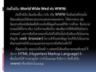 เวิลด์ไวด์เว็บ (World WideWed หรือ WWW)
เวิลด์ไวด์เว็บ นิยมเรียกสั้นๆ ว่ำเว็บ หรือ WWW ถือเป็นส่วนที่น่ำสนใจ
ที่สุดบนอินเทอร์เน็ตเพรำะสำมำรถแสดงสำรสนเทศต่ำงๆ ได้หลำกหลำย เช่น
นิตยสำรหรือหนังสือพิมพ์อิเล็กทรอนิกส์ข้อมูลด้ำนดนตรีกีฬำ กำรศึกษำ ซึ่งสำมำรถ
นำเสนอได้ทั้งภำพ เสียง รวมถึงภำพเคลื่อนไหว เช่นแฟ้มภำพวีดิทัศน์หรือตัวอย่ำง
ภำพยนตร์ และกำรสืบค้นสำรสนเทศในเวิลด์ไวด์เว็บนั้นจำเป็นต้องอำศัยโปรแกรม
ค้นดูเว็บ (web browser) ในกำรเข้ำถึงแหล่งข้อมูล โดยที่เว็บกับโปรแกรม
ค้นผ่ำนจะทำหน้ำที่รวบรวมและกระจำยเอกสำรที่เครือข่ำยที่ทำไว้
ข้อมูลบนเว็บ จะถูกแบ่งเป็นหน้ำ ๆ แต่ละหน้ำเขียนด้วยภำษำคอมพิวเตอร์ ที่
เรียกว่ำ HTML (Hypertext Markup Language) ซึ่ง
เชื่อมโยงกันได้จำกทุกมุมโลก รำวกับใยแมงมุม จึงเรียกว่ำ เวิลด์ไวด์เว็บ
(www) หรือเครือข่ำยใยแมงมุม
 