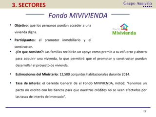 25
3. SECTORES
 Objetivo: que los peruanos puedan acceder a una
vivienda digna.
 Participantes: el promotor inmobiliario y el
constructor.
 ¿En que consiste?: Las familias recibirán un apoyo como premio a su esfuerzo y ahorro
para adquirir una vivienda, lo que permitirá que el promotor y constructor puedan
desarrollar el proyecto de vivienda.
 Estimaciones del Ministerio: 12,500 conjuntos habitacionales durante 2014.
 Tasa de interés: el Gerente General de el Fondo MIVIVIENDA, indicó: “tenemos un
pacto no escrito con los bancos para que nuestros créditos no se vean afectados por
las tasas de interés del mercado”.
Fondo MIVIVIENDA
 