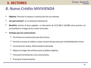 28
3. SECTORES
B. Nuevo Crédito MIVIVIENDA
 Objetivo: financiar la compra o construcción de una vivienda.
 ¿En qué consiste?: es un préstamo hipotecario.
 Beneficio: premio al buen pagador, un descuento de S/12,500 ó S/5,000 como premio a la
puntualidad en el pago de las cuotas mensuales.
 Ventajas para los constructores:
 Pre financia la construcción para bien futuro.
 Permite el acceso al crédito a mayor número de personas por la flexibilidad del mismo.
 Incrementa las ventas, efectivizando la demanda.
 Mejora la imagen de confianza para el público objetivo.
 Promueve formalización a los constructores.
 Promueve la bancarización.
 