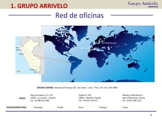 Red de oficinas
La Coruña
Madrid
Lima
San Petersburgo
OFICINA CENTRAL: Avenida del Parque 291 San Isidro – Lima – Perú Tel: +511 201 3900
Felipe IV, nº9
28014 - Madrid– España
Tel: +34 914 119 411
Plaza de Galicia, 2-3, 1ºE
15004 - La Coruña – España.
Tel: +34 981 637 900
Nevskiy, pr44 planta 3
Saint Petersburg - Russia
Tel: +8 921 184 1122
4
SEDES:
DELEGACIONES PERU: Arequipa Trujillo Piura Chiclayo Tacna
1. GRUPO ARRIVELO
 
