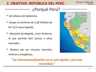 6
¿Porqué Perú?
 30 millones de habitantes .
 Ocupa un territorio de 1,28 millones de
km2
(2,5 veces España).
 Ubicación privilegiada, cinco fronteras,
lo que permite fácil acceso a otros
mercados.
 Destaca por sus recursos naturales,
mineros y energéticos.
“La internacionalización no es una opción, sino una
necesidad.”
2. OBJETIVO: REPÚBLICA DEL PERÚ
 