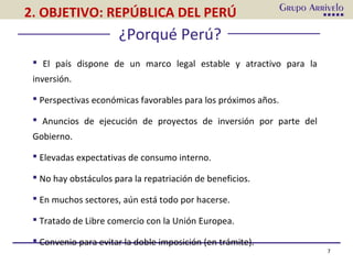 7
 El país dispone de un marco legal estable y atractivo para la
inversión.
 Perspectivas económicas favorables para los próximos años.
 Anuncios de ejecución de proyectos de inversión por parte del
Gobierno.
 Elevadas expectativas de consumo interno.
 No hay obstáculos para la repatriación de beneficios.
 En muchos sectores, aún está todo por hacerse.
 Tratado de Libre comercio con la Unión Europea.
 Convenio para evitar la doble imposición (en trámite).
¿Porqué Perú?
2. OBJETIVO: REPÚBLICA DEL PERÚ
 
