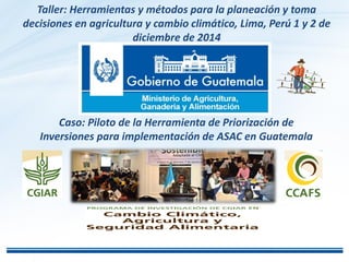 Caso: Piloto de la Herramienta de Priorización de
Inversiones para implementación de ASAC en Guatemala
Taller: Herramientas y métodos para la planeación y toma
decisiones en agricultura y cambio climático, Lima, Perú 1 y 2 de
diciembre de 2014
 