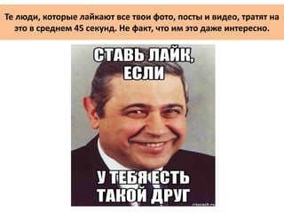 Те люди, которые лайкают все твои фото, посты и видео, тратят на
это в среднем 45 секунд. Не факт, что им это даже интересно.
 