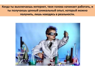 Когда ты выключаешь интернет, твоя голова начинает работать, и
ты получаешь ценный уникальный опыт, который можно
получить, лишь находясь в реальности.
 