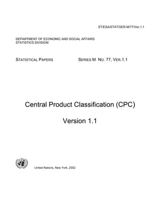ST/ESA/STAT/SER.M/77/Ver.1.1
DEPARTMENT OF ECONOMIC AND SOCIAL AFFAIRS
STATISTICS DIVISION
STATISTICAL PAPERS SERIES M NO. 77, VER.1.1
Central Product Classification (CPC)
Version 1.1
United Nations, New York, 2002
 