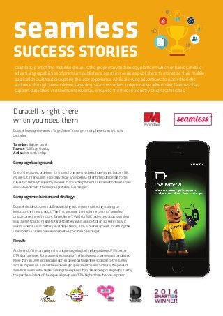 seamless
SUCCESS STORIES
seamless, part of the mobilike group, is the proprietary technology platform which enhances mobile
advertising capabilities of premium publishers. seamless enables publishers to monetize their mobile
applications without disrupting the user experience, while allowing advertisers to reach the right
audience through sensor driven targeting. seamless offers unique native advertising features that
support publishers in maximizing revenue, ensuring the mobile industry’s highest fill rates.
Duracell is right there
when you need them
DuracellleveragedseamlessTargetSense™totargetsmartphoneuserswithlow
batteries
Targeting:BatteryLevel
Format:FullPageOverlay
Action:InteractiveMap
Campaignbackground:
Oneofthebiggestproblemsforsmartphoneusersistheirphone’sshortbatterylife.
Asaresult,manyusers,especiallythosewhospendalotoftimeoutsidethehome,
runoutofbatteryfrequently.Inordertosolvethisproblem,Duracellintroducedanew
innovativeproduct,theDuracellportableUSBcharger.
Campaignmechanismandstrategy:
Duracelldecidedtousemobileadvertisingasthemainmarketingstrategyto
introducetheirnewproduct.Thefirststepwastheimplementationofseamless’
uniquetargetingtechnology,TargetSense™.WithitsSDKcodeintegration,seamless
wasthefirstplatformabletotargetbatterylevelsasapartofanad.Here’showit
works:whenauser’sbatteryleveldropsbelow20%,abannerappears,informingthe
useraboutDuracell’snewandinnovativeportableUSBcharger.
Result:
Attheendofthecampaign,thisuniquetargetingtechnologyachieved73%better
CTRthanaverage.Tomeasurethecampaign’seffectivenessasurveywasconducted.
Morethan38,000exposedandnon-exposedparticipantsrespondedtothesurvey
andanimpressive70%oftheexposedgrouprecalledtheads.Similarly,theproduct
awarenesswas134%higheramongtheexposedthanthenon-exposedgroups.Lastly,
thepurchaseintentoftheexposedgroupwas112%higherthanthenon-exposed.
 
