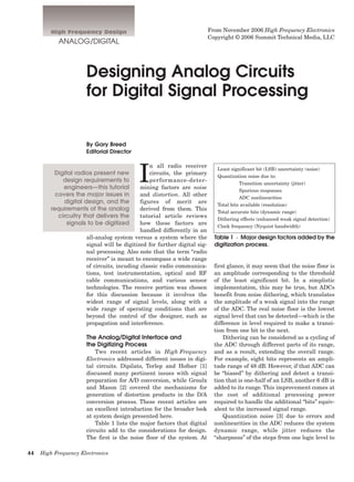 44 High Frequency Electronics
High Frequency Design
ANALOG/DIGITAL
Designing Analog Circuits
for Digital Signal Processing
By Gary Breed
Editorial Director
I
n all radio receiver
circuits, the primary
performance-deter-
mining factors are noise
and distortion. All other
figures of merit are
derived from them. This
tutorial article reviews
how these factors are
handled differently in an
all-analog system versus a system where the
signal will be digitized for further digital sig-
nal processing. Also note that the term “radio
receiver” is meant to encompass a wide range
of circuits, incuding classic radio communica-
tions, test instrumentation, optical and RF
cable communications, and various sensor
technologies. The receive portion was chosen
for this discussion because it involves the
widest range of signal levels, along with a
wide range of operating conditions that are
beyond the control of the designer, such as
propagation and interference.
The Analog/Digital Interface and
the Digitizing Process
Two recent articles in High Frequency
Electronics addressed different issues in digi-
tal circuits. Dipilato, Terlep and Hofner [1]
discussed many pertinent issues with signal
preparation for A/D conversion, while Groulx
and Mason [2] covered the mechanisms for
generation of distortion products in the D/A
conversion process. These recent articles are
an excellent introduction for the broader look
at system design presented here.
Table 1 lists the major factors that digital
circuits add to the considerations for design.
The first is the noise floor of the system. At
first glance, it may seem that the noise floor is
an amplitude corresponding to the threshold
of the least significant bit. In a simplistic
implementation, this may be true, but ADCs
benefit from noise dithering, which translates
the amplitude of a weak signal into the range
of the ADC. The real noise floor is the lowest
signal level that can be detected—which is the
difference in level required to make a transi-
tion from one bit to the next.
Dithering can be considered as a cycling of
the ADC through different parts of its range,
and as a result, extending the overall range.
For example, eight bits represents an ampli-
tude range of 48 dB. However, if that ADC can
be “biased” by dithering and detect a transi-
tion that is one-half of an LSB, another 6 dB is
added to its range. This improvement comes at
the cost of additional processing power
required to handle the additional “bits” equiv-
alent to the increased signal range.
Quantization noise [3] due to errors and
nonlinearities in the ADC reduces the system
dynamic range, while jitter reduces the
“sharpness” of the steps from one logic level to
Digital radios present new
design requirements to
engineers—this tutorial
covers the major issues in
digital design, and the
requirements of the analog
circuitry that delivers the
signals to be digitized
Least significant bit (LSB) uncertainty (noise)
Quantization noise due to:
Transition uncertainty (jitter)
Spurious responses
ADC nonlinearities
Total bits available (resolution)
Total accurate bits (dynamic range)
Dithering effects (enhanced weak signal detection)
Clock frequency (Nyquist bandwidth)
Table 1 · Major design factors added by the
digitization process.
From November 2006 High Frequency Electronics
Copyright © 2006 Summit Technical Media, LLC
 