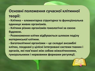 Основні положення сучасної клітинної
теорії:
- Клітина – елементарна структурна та функціональна
одиниця живих організмів.
- Клітини різних організмів гомологічні за своєю
будовою.
- Розмноження клітин відбувається шляхом поділу
материнської клітини.
- Багатоклітинні організми – це складні ансамблі
клітин, поєднані у цілісні інтегровані системи тканин і
органів, які пов’язані між собою міжклітинними,
гуморальними і нервовими формами регуляції.
 
