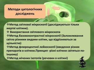 Методи цитологічних
досліджень
Метод світлової мікроскопії (досліджуються тільки
мертві клітини).
 Використання світлового мікроскопа
Метод базовоконтрастної мікроскопії (Заломлювання
світла різними видами клітин, що відрізняються за
щільністю)
Метод флюроцентної лейкоскопії (введення різних
препаратів в клітини.Принцип -різні клітини світяться по-
іншому)
Метод мічених ізотопів (речовин в клітині)
 
