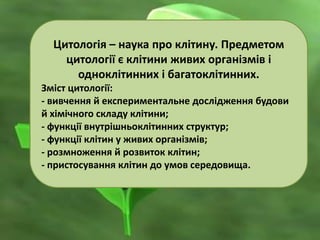 Цитологія – наука про клітину. Предметом
цитології є клітини живих організмів і
одноклітинних і багатоклітинних.
Зміст цитології:
- вивчення й експериментальне дослідження будови
й хімічного складу клітини;
- функції внутрішньоклітинних структур;
- функції клітин у живих організмів;
- розмноження й розвиток клітин;
- пристосування клітин до умов середовища.
 