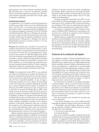 2284 Medicine. 2013;11(38):2281-7
ENFERMEDADES CARDIOVASCULARES (IV)
puede aparecer en los casos de potasio extracelular elevado,
pH intracelular bajo y exceso de catecolaminas. Ejemplos
clínicos: extrasístoles, taquicardia auricular, ritmo idioventri-
cular acelerado, taquicardia ventricular (TV) en la fase aguda
de isquemia y reperfusión.
Actividad desencadenada
Un postpotencial es una oscilación anormal del potencial de
membrana que si llega a alcanzar un cierto umbral puede dar
lugar a otro PA. Este a su vez genera otros postpotenciales
que pueden conducir a respuestas repetitivas propagadas. Es-
tas respuestas propagadas constituyen la base de la llamada
actividad desencadena (AD), que se distingue del automatis-
mo en que siempre necesita un potencial previo que la des-
encadena, mientras que las respuestas automáticas se inician
espontáneamente. Clásicamente se distinguen dos tipos de
postpotenciales: precoces (si ocurren en la fase 2 o 3) y tar-
díos (durante la fase 4).
Precoces. Son aquellos que se inscriben en la porción des-
cendente del potencial de acción transmembrana, la apari-
ción de los mismos se ha relacionado con el incremento en
las corrientes de entrada (Na o Ca principalmente) o dismi-
nución en las corrientes de salida (K). Clínicamente podría
ser el caso de fármacos que prolongan el QT (quinidina, pro-
cainamida o sotalol), y también por hiperpotasemia, hipoxia,
concentraciones elevadas de catecolaminas o aumento de la
PCO2. Asimismo, se ven favorecidos por bradicardia mien-
tras que la taquicardia podría abolirlos. El clásico ejemplo de
taquicardia mediada por postpotenciales precoces es la TV
en torsión de puntas asociadas al síndrome de QT largo.
Tardíos. Un postpotencial tardío (PPT) es una oscilación
del voltaje de membrana que se produce tras haberse com-
pletado la repolarización (durante la fase 4). Estas oscilacio-
nes las causan diversas alteraciones que elevan la concentra-
ción del Ca2+ intracelular diastólico, lo que da lugar a
oscilaciones causadas por el Ca2+ capaces de desencadenar
un nuevo PA si alcanzan el umbral de estimulación.A medida
que se reduce la duración del ciclo cardiaco, la amplitud y la
frecuencia de los PPT aumenta, por lo que es de prever que
la iniciación de arritmias desencadenadas por PPT ocurra
cuando aumenta la frecuencia cardiaca (ya sea de forma es-
pontánea o mediante maniobras de estimulación). De hecho,
la amplitud y el número de respuestas desencadenadas guar-
da relación directa tanto con la frecuencia como con la dura-
ción de la sobreestimulación (por lo tanto, son más fáciles de
inducir mediante estimulación continua). Con la sobreesti-
mulacion, la AD puede enlentecerse hasta que se termina,
pero cuando no es lo suficientemente rápida para interrum-
pir el ritmo desencadenado, puede causar una aceleración
por sobreestimulación, a diferencia de la supresión por so-
breestimulación que se observa en los ritmos automáticos.
Algunas situaciones relacionas con la aparición de PPT son la
intoxicación digitálica (debido a la inhibición de la bomba de
Na/K, lo cual fomenta la liberación de Ca2+ por el retículo
sarcoplásmico), la hiperadrenergia (al producir una sobrecar-
ga de Ca2+ intracelular a través de un aumento de la ICa-L
y la corriente de intercambio de Na+-Ca2+) y la isquemia.
Asimismo, la función anormal del retículo sarcoplásmico
(por ejemplo, debido a mutaciones en el receptor de rianodi-
na) puede conducir también a una sobrecarga de Ca2+ intra-
celular, lo cual facilita arritmias clínicas como la TV poli-
mórfica catecolaminérgica8
.
Un factor crucial para el desarrollo de los PPT es la du-
ración del PA. Un PA más prolongado se asocia a una mayor
sobrecarga de Ca2+ y facilita los PPT. Así pues, los fármacos
que prolongan el PA (como los antiarrítmicos de clase IA)
pueden aumentar ocasionalmente la amplitud de los PPT.
La respuesta a la adenosina también es útil para el diag-
nóstico, al inhibir los PPT inducidos por catecolaminas, con-
secuencia de la reducción de entrada de calcio al bloquear
directamente la formación de AMPc.
Ejemplos clínicos son: taquicardia auricular, taquicardia in-
ducida por toxicidad digitálica, ritmos ventriculares acelera-
dos en el contexto del infarto agudo de miocardio, algunas
formas de TV monomórficas repetitivas, arritmias inducidas
por reperfusión, TV del tracto de salida ventricular derecho,
TV inducida por ejercicio (por ejemplo, TV polimórfica ca-
tecolaminérgica).
Trastornos de la conducción del impulso
En condiciones normales, el frente de despolarización de un
ciclo cardiaco se termina cuando ha llegado a todo el tejido
miocárdico, que no puede volver a ser despolarizado hasta que
finalice su periodo refractario. Debido a determinadas circuns-
tancias que detallaremos a continuación, si una determinada
zona de tejido tiene tiempo suficiente para recuperar su refrac-
tariedad, puede volver a ser despolarizada por el mismo frente
de propagación. Es lo que conocemos como reentrada, excita-
ción reentrante, movimiento circular, latidos recíprocos o ecos
o taquicardia reciprocante (TR), que indican una propagación
repetitiva de la onda de activación que regresa a su lugar de
origen para volver a activar la zona ya activada9
.
La reentrada se ha dividido en dos grupos principales:
reentrada anatómica o clásica, en la que el circuito está deter-
minado por estructuras anatómicas, y reentrada funcional,
que incluye a su vez diferentes mecanismos. La reentrada fun-
cional se caracteriza por carecer de límites anatómicos. Am-
bas formas pueden coexistir en el mismo contexto. La reen-
trada es el mecanismo que participa en la génesis de la mayor
parte de las taquiarritmias.
Para que se produzca una reentrada son necesarias una
serie de condiciones:
1. Un circuito anatómico, con un área central de tejido
inexcitable que implica la existencia de dos vías de conducción.
2. Propiedades electrofisiológicas diferentes en ambas
vías que permitan el bloqueo unidireccional de la conduc-
ción (bien fijo o bien funcional).
3. Una zona de conducción lenta.
4. Un desencadenante.
Para que la reentrada sea posible, la longitud del circuito
anatómico debe ser mayor que la longitud de onda del impulso
reentrante. La longitud del tejido miocárdico repolarizado y
excitable que queda en el circuito detrás del frente de repolari-
zación y antes de la llegada del frente de despolarización se
 