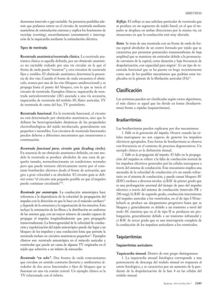 Medicine. 2013;11(38):2281-7 2285
ARRITMIAS
denomina intervalo o gap excitable. Su presencia posibilita ade-
más que podamos entrar en el circuito de reentrada mediante
maniobras de estimulación externas y explica los fenómenos de
reciclaje (resetting), encarrilamiento (entrainment) e interrup-
ción de la taquicardia mediante la estimulación eléctrica.
Tipos de reentrada
Reentrada anatómica/reentrada clásica. La reentrada ana-
tómica clásica es aquella definida, por un obstáculo anatómi-
co no excitable rodeado por una vía circular en la que el
frente de onda puede “reentrar” y crea circuitos de reentrada
fijos y estables. El obstáculo anatómico determina la presen-
cia de dos vías. Cuando el frente de onda encuentra el obstá-
culo, avanza por una de las vías (bloqueo unidireccional) y se
propaga hasta el punto del bloqueo, con lo que se inicia el
circuito de reentrada. Ejemplos clínicos: taquicardia de reen-
trada auriculoventricular (AV) asociada a una vía accesoria,
taquicardia de reentrada del nódulo AV, flúter auricular, TV
de reentrada de rama del haz, TV postinfarto.
Reentrada funcional. En la reentrada funcional, el circuito
no está determinado por obstáculos anatómicos, sino que lo
definen las heterogeneidades dinámicas de las propiedades
electrofisiológicas del tejido involucrado, generalmente son
pequeños e inestables. Los circuitos de reentrada funcionales
pueden deberse a diferentes mecanismos que enumeramos a
continuación.
Reentrada funcional pura; circuito guía (leading circle).
En ausencia de un obstáculo anatómico definido, en este mo-
delo la reentrada se produce alrededor de una zona de pe-
queño tamaño, normofuncionante en condiciones normales
pero que puede tornarse eléctricamente inerte por el cons-
tante bombardeo eléctrico desde el frente de activación, que
gira a gran velocidad a su alrededor. El circuito guía se defi-
nió como “el circuito más pequeño posible en que el impulso
puede continuar circulando”10
.
Reentrada por anisotropía. La conducción anisotrópica hace
referencia a la dependencia de la velocidad de propagación del
impulso con la dirección en que lo hace en el músculo cardiaco11
y depende de la estructura y la organización de los miocitos.Esto
incluye la orientación de las fibras y la distribución no uniforme
de las uniones gap, con un mayor número de canales capaces de
propagar el impulso longitudinalmente que para propagarlo
transversalmente. La heterogeneidad de la velocidad de conduc-
ción y repolarización del tejido anisotrópico puede dar lugar a un
bloqueo de los impulsos y una conducción lenta que permite la
reentrada incluso en circuitos anatómicos pequeños12
. Ejemplos
clínicos son: reentrada anisotrópica en el músculo auricular y
ventricular que puede ser causa de algunas TV originadas en el
tejido que sobrevive a un infarto de miocardio.
Reentrada “en ocho”. Dos frentes de onda concomitantes
que circulan en sentido contrario (horario y antihorario) al-
rededor de dos arcos funcionales o fijos de bloqueo que se
fusionan en una vía común central. Un ejemplo clínico es la
TV relacionada con el infarto.
Reflejo. El reflejo es una subclase particular de reentrada que
se produce en un segmento de tejido lineal, en el que el im-
pulso se desplaza en ambas direcciones por la misma vía, en
situaciones en que la conducción está muy alterada.
Rotor. Se trata de una reentrada con un frente de onda de for-
ma espiral alrededor de un centro formado por tejido que se
caracteriza por presentar potenciales transmembrana de baja
amplitud que se mantiene sin estimular debido a la pronuncia-
da curvatura de la espiral, corta duración y baja frecuencia de
despolarización, con capacidad para migrar2
. Es un tipo de re-
entrada funcional que se ha puesto en boga recientemente
como uno de los posibles mecanismos que podrían estar im-
plicados en la génesis de la fibrilación auricular (FA)13
.
Clasificación
Las arritmias pueden ser clasificadas según varios algoritmos,
el más clásico es aquel que las divide en lentas (bradiarrit-
mias) frente a rápidas (taquiarritmias).
Bradiarritmias
Las bradiarritmias pueden explicarse por dos mecanismos:
1. Fallo en la generación del impulso. Ocurre cuando las cé-
lulas marcapasos no son capaces de generar los impulsos
eléctricos apropiados. Esta forma de bradiarritmia se observa
con frecuencia en el contexto de procesos degenerativos. Un
ejemplo clínico es la disfunción sinusal.
2. Fallo en la propagación del impulso. El fallo en la propaga-
ción del impulso se refiere a la falta de conducción normal de
los impulsos eléctricos generados por las células marcapasos a
través del sistema de conducción. Este mecanismo implica una
anomalía de la velocidad de conducción y/o un estado refrac-
tario en el sistema de conducción, y puede causar bloqueo AV
(BAV) cardiaco a diversos niveles: a) BAV de primer grado que
es una prolongación anormal del tiempo de paso del impulso
eléctrico a través del sistema de conducción (intervalo PR >
200 msg); b) BAV de segundo grado, conducción intermitente
del impulso auricular a los ventrículos, en el de tipo I Wenc-
kebach se produce un alargamiento progresivo hasta que se
bloquea y generalmente es debido a un trastorno a nivel del
nodo AV, mientras que en el de tipo II se producen sin pro-
longación, generalmente debido a un trastorno infranodal y
c) BAV de tercer grado que es una interrupción completa de
la conducción de los impulsos auriculares a los ventrículos.
Taquiarritmias
Taquiarritmias auriculares
Taquicardia sinusal. Dentro de este grupo distinguimos:
1. La taquicardia sinusal fisiológica corresponde a una
potenciación de descarga del nódulo sinusal en respuesta al
estrés fisiológico, y se caracteriza por un aumento de la pen-
diente de la despolarización de la fase 4 en las células del
nódulo sinusal.
 