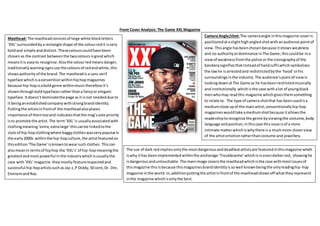 Front Cover Analysis: The Game XXL Magazine
Masthead: The mastheadconsistsof large white blockletters
‘XXL’surroundedbya rectangle shape of the colourredit isvery
boldand simple anddistinct. Thesecolours couldhave been
chosenas the contrast betweenthe twocoloursisgreatwhich
meansitis easyto recognise.Alsothe colourredmeansdanger,
traditionally warningsignsuse the coloursof redandwhite,this
showsauthorityof the brand.The mastheadis a sans serif
typeface whichisaconventionwithinhiphopmagazines
because hip-hopisaboldgenre withinmusictherefore it’s
shownthroughboldtypefacesratherthana fancyor elegant
typeface. Itdoesn’tdominatethe page asit isnot neededdue to
it beinganestablishedcompanywithstrongbrandidentity.
Puttingthe artistsinfrontof the mastheadalsoplaces
importance of themtooand indicatesthatthe mag’ssole priority
isto promote the artist. The term‘XXL’is usuallyassociatedwith
clothingmeaning‘extra,extralarge’thiscanbe linkedtothe
style of hip-hopclothingwhere baggyclotheswasverypopularin
the early2000s withinthe hip-hopculture,the artistfeaturedon
thisedition‘The Game’isknowntowearsuch clothes.Thiscan
alsomeanin termsof hiphop the ‘XXL’s’of hip-hopmeaningthe
greatestandmost powerful inthe industrywhichisusuallythe
case with‘XXL’magazine theymostlyfeaturerespectedand
successful hip-hopartistssuchasJay-z,P Diddy,50 cent,Dr. Dre,
EminemandNas.
Camera Angle/shot:The cameraangle inthismagazine coveris
positionedataslighthighangled shotwithanaudience pointof
view.Thisangle hasbeenchosenbecause itshows weakness
and no authorityordominance inThe Game;thiscouldbe ina
viewof weaknessfromthe police or the iconographyof the
bandanasignifiesthatinsteadof handcuffswhichsymbolises
the lawhe isarrestedand redistrictedbythe ‘hood’orhis
surroundingsinthe industry.The audience’spointof viewis
lookingdownatThe Game as he hasbeenrestrictedmusically
and institutionally whichisthe case withalot of youngblack
menwhomay readthis magazine whichgivesthemsomething
to relate to. The type of camera shotthat has beenusedisa
mediumclose upof the mainartist,conventionallyhip-hop
magazineswouldtake amediumshotbecause itallowsthe
readershiptorecognise the genre byviewingthe costume,body
language andposition,inthiscase thisissue isof a more
intimate matterwhichiswhythere is a muchmore closerview
of the artistemotionratherthancostume and jewellery.
The use of dark redimpliesonlythe mostdangerousanddeadliestartistsare featuredinthismagazine which
iswhy ithas beenimplementedwithinthe anchorage ’Troublesome’ whichisinevendarkerred, showinghe
isdangerousanduntouchable.The mainimage coversthe mastheadwhichisthe case withmostissuesof
thismagazine thisisbecause thismagazinesbrandidentityissowell knownbeingthe onlyleadinghip-hop
magazine inthe world.In,additionputtingthe artistinfrontof the mastheadshowsoff whattheyrepresent
inthe magazine whichisonlythe best.
 