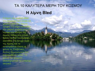 ΤΑ 10 ΚΑΛΥΤΕΡΑ ΜΕΡΗ ΤΟΥ ΚΟΣΜΟΥ
Η λίμνη Bled
Η λίμνη του χωριού Bled
στη βορειοδυτική Σλοβενία
μαγεύει από την πρώτη
στιγμή. Το σήμα κατατεθέν
του μικρού χωριού είναι το
νησάκι στο κέντρο της
λίμνης, πάνω στο οποίο
βρίσκεται μια πανέμορφη
εκκλησία. Τα ήσυχα νερά
της λίμνης και τα
καταπράσινα έλατα με
φόντο τις Σλοβένικες
Άλπεις δημιουργούν ένα
παραμυθένιο τοπίο. Τα
χιόνια τον χειμώνα
ολοκληρώνουν το υπέροχο
σκηνικό.
 