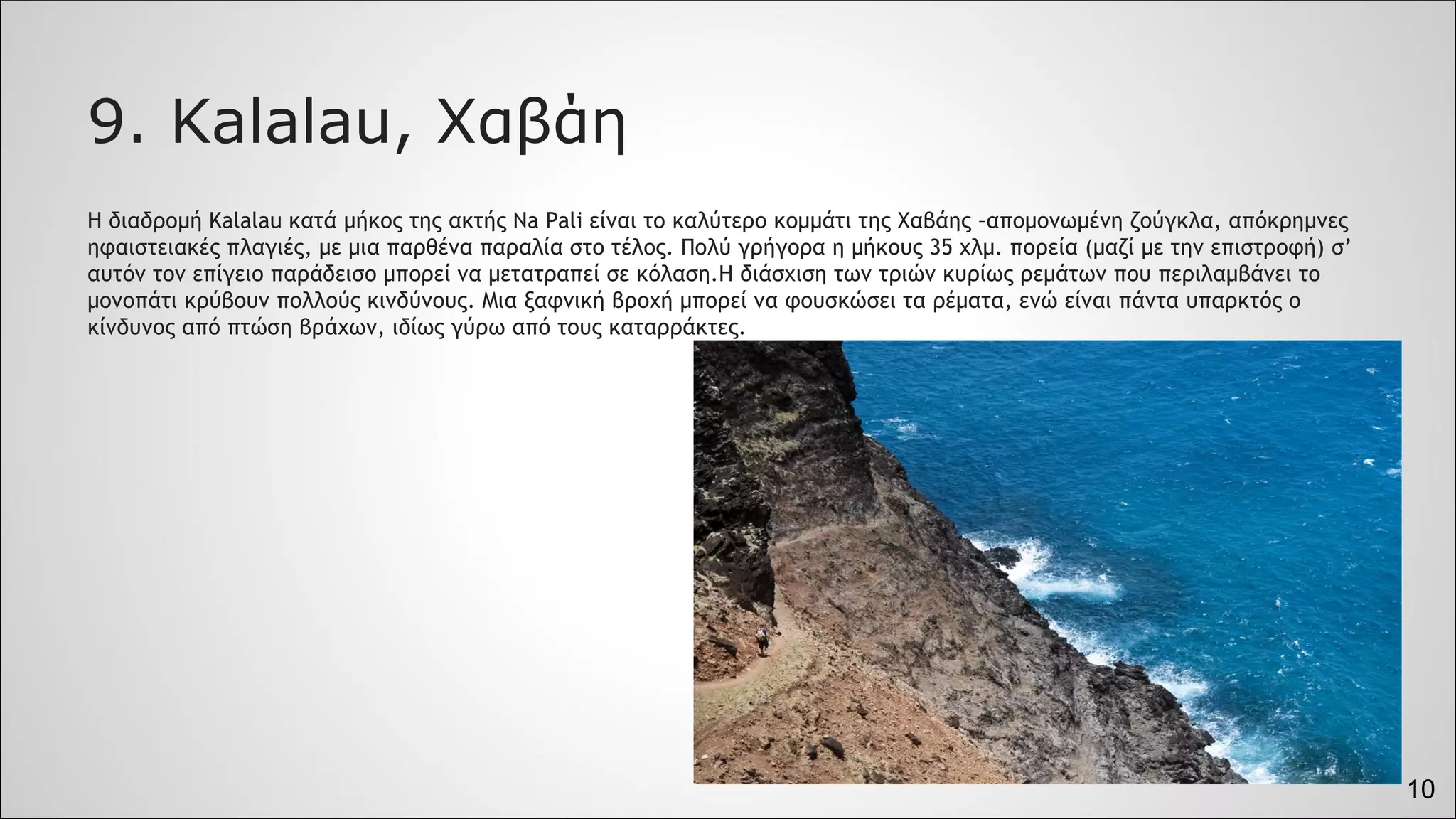 10
9. Kalalau, Χαβάη
Η διαδρομή Kalalau κατά μήκος της ακτής Na Pali είναι το καλύτερο κομμάτι της Χαβάης –απομονωμένη ζούγκλα, απόκρημνες
ηφαιστειακές πλαγιές, με μια παρθένα παραλία στο τέλος. Πολύ γρήγορα η μήκους 35 χλμ. πορεία (μαζί με την επιστροφή) σ’
αυτόν τον επίγειο παράδεισο μπορεί να μετατραπεί σε κόλαση.Η διάσχιση των τριών κυρίως ρεμάτων που περιλαμβάνει το
μονοπάτι κρύβουν πολλούς κινδύνους. Μια ξαφνική βροχή μπορεί να φουσκώσει τα ρέματα, ενώ είναι πάντα υπαρκτός ο
κίνδυνος από πτώση βράχων, ιδίως γύρω από τους καταρράκτες.
 