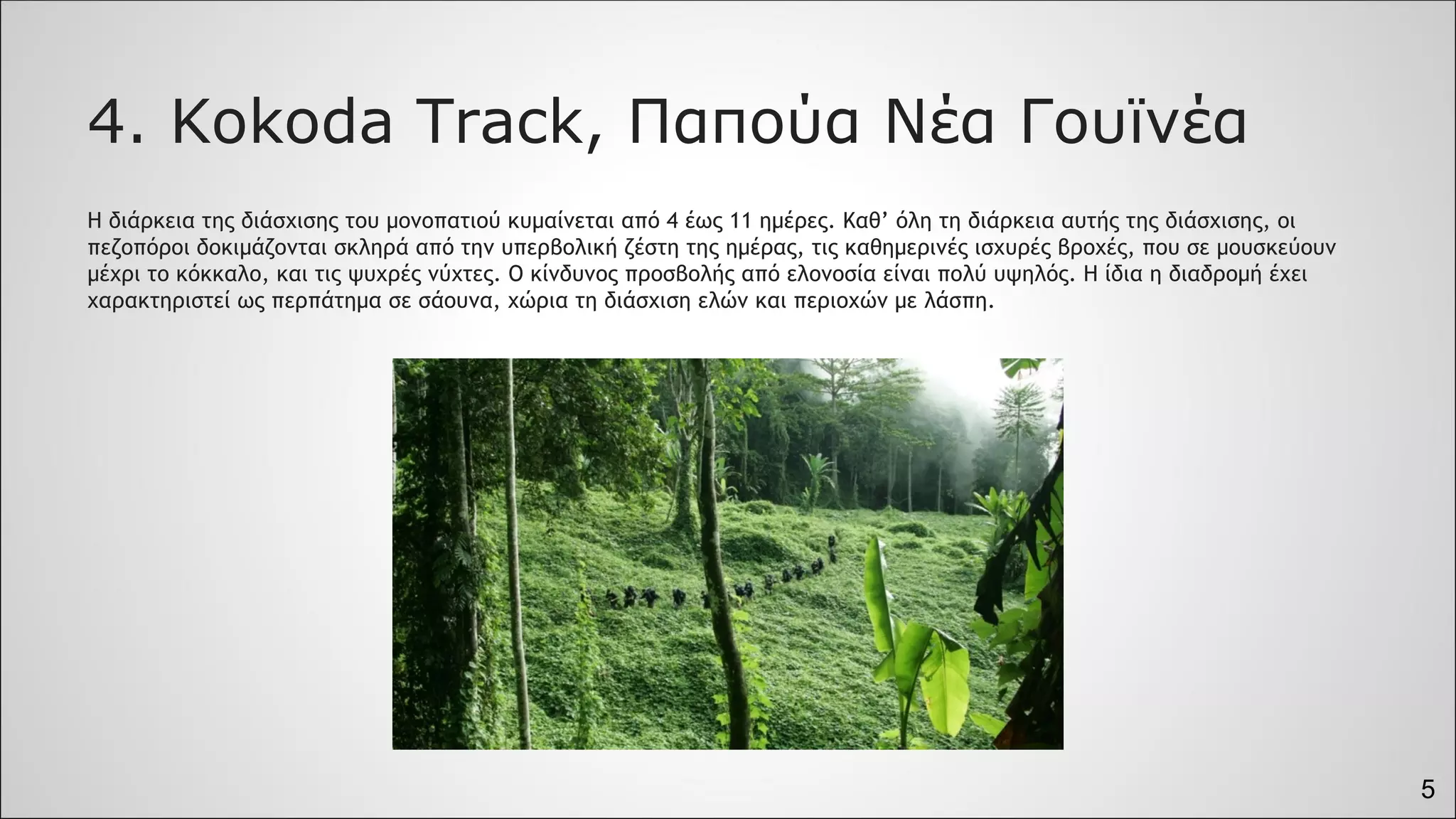 5
4. Kokoda Track, Παπούα Νέα Γουϊνέα
Η διάρκεια της διάσχισης του μονοπατιού κυμαίνεται από 4 έως 11 ημέρες. Καθ’ όλη τη διάρκεια αυτής της διάσχισης, οι
πεζοπόροι δοκιμάζονται σκληρά από την υπερβολική ζέστη της ημέρας, τις καθημερινές ισχυρές βροχές, που σε μουσκεύουν
μέχρι το κόκκαλο, και τις ψυχρές νύχτες. Ο κίνδυνος προσβολής από ελονοσία είναι πολύ υψηλός. Η ίδια η διαδρομή έχει
χαρακτηριστεί ως περπάτημα σε σάουνα, χώρια τη διάσχιση ελών και περιοχών με λάσπη.
 