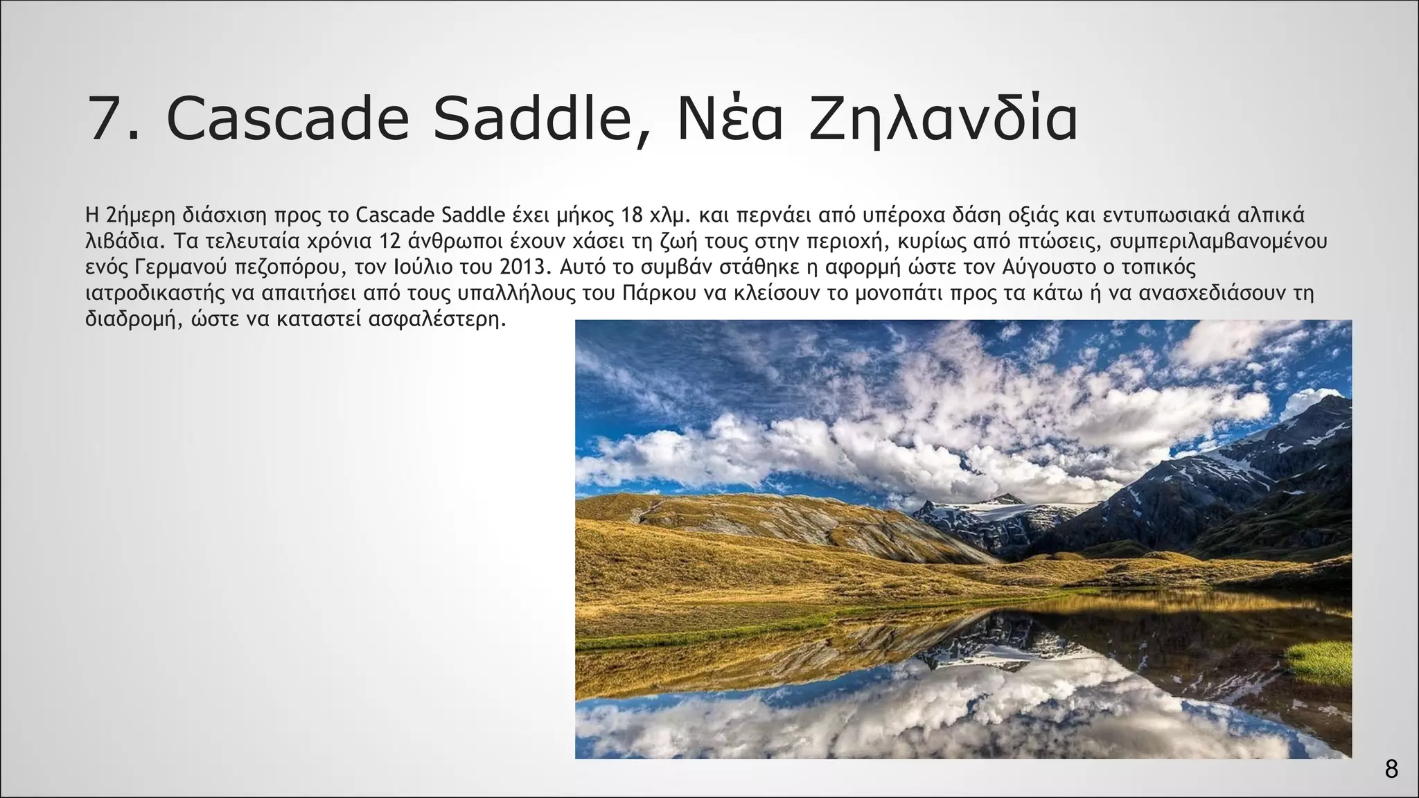 8
7. Cascade Saddle, Νέα Ζηλανδία
Η 2ήμερη διάσχιση προς το Cascade Saddle έχει μήκος 18 χλμ. και περνάει από υπέροχα δάση οξιάς και εντυπωσιακά αλπικά
λιβάδια. Τα τελευταία χρόνια 12 άνθρωποι έχουν χάσει τη ζωή τους στην περιοχή, κυρίως από πτώσεις, συμπεριλαμβανομένου
ενός Γερμανού πεζοπόρου, τον Ιούλιο του 2013. Αυτό το συμβάν στάθηκε η αφορμή ώστε τον Αύγουστο ο τοπικός
ιατροδικαστής να απαιτήσει από τους υπαλλήλους του Πάρκου να κλείσουν το μονοπάτι προς τα κάτω ή να ανασχεδιάσουν τη
διαδρομή, ώστε να καταστεί ασφαλέστερη.
 