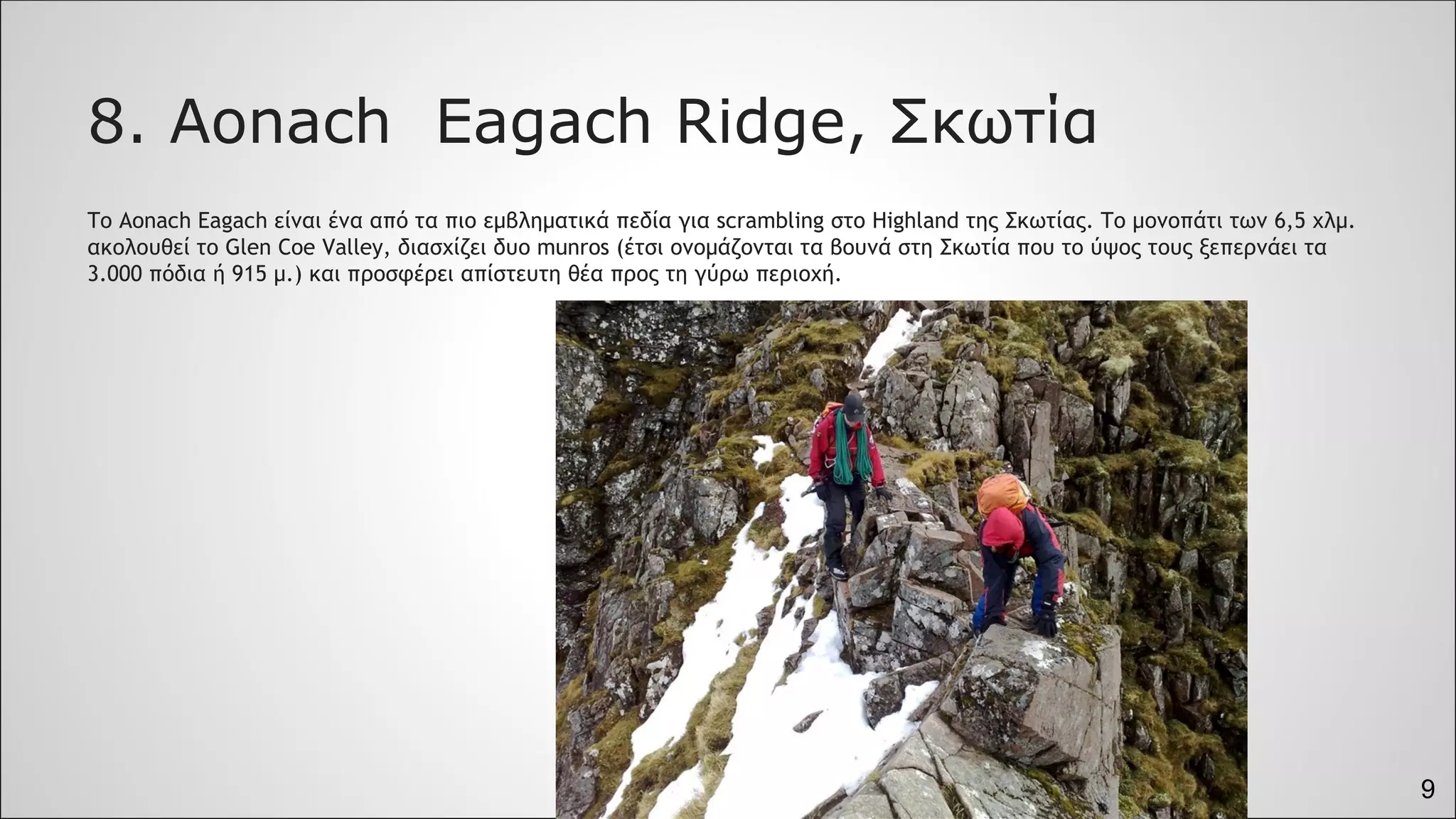 9
8. Aonach Eagach Ridge, Σκωτία
Το Aonach Eagach είναι ένα από τα πιο εμβληματικά πεδία για scrambling στο Highland της Σκωτίας. Το μονοπάτι των 6,5 χλμ.
ακολουθεί το Glen Coe Valley, διασχίζει δυο munros (έτσι ονομάζονται τα βουνά στη Σκωτία που το ύψος τους ξεπερνάει τα
3.000 πόδια ή 915 μ.) και προσφέρει απίστευτη θέα προς τη γύρω περιοχή.
 