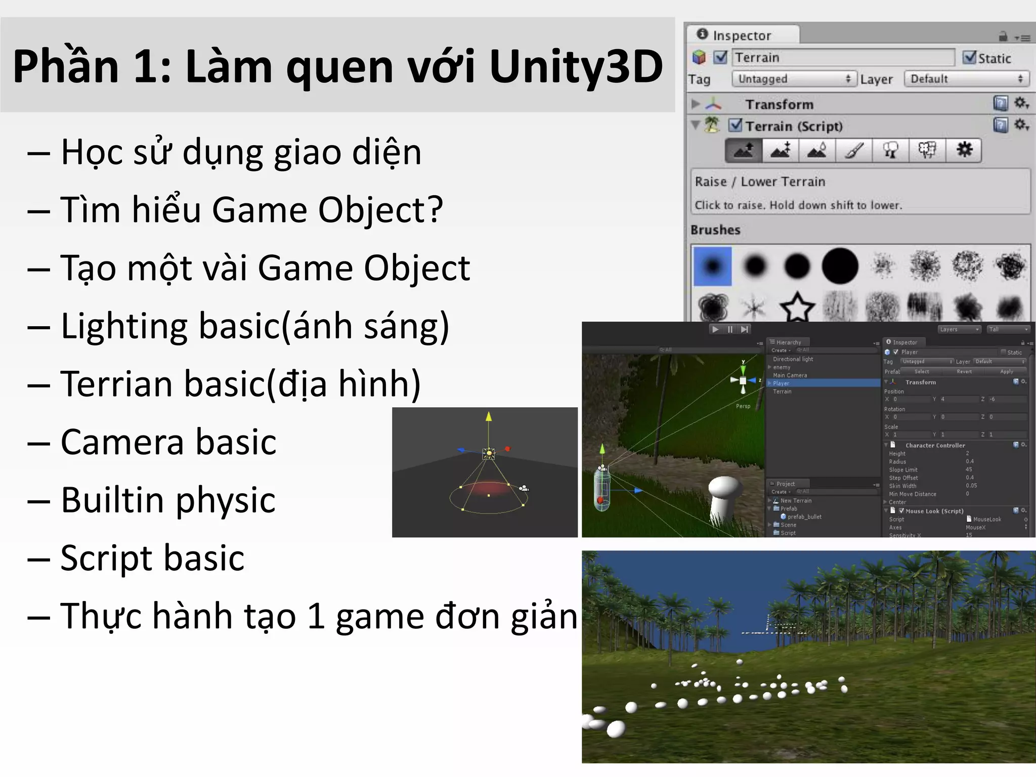 Phần 1: Làm quen với Unity3D
– Học sử dụng giao diện
– Tìm hiểu Game Object?
– Tạo một vài Game Object
– Lighting basic(ánh sáng)
– Terrian basic(địa hình)
– Camera basic
– Builtin physic
– Script basic
– Thực hành tạo 1 game đơn giản
 