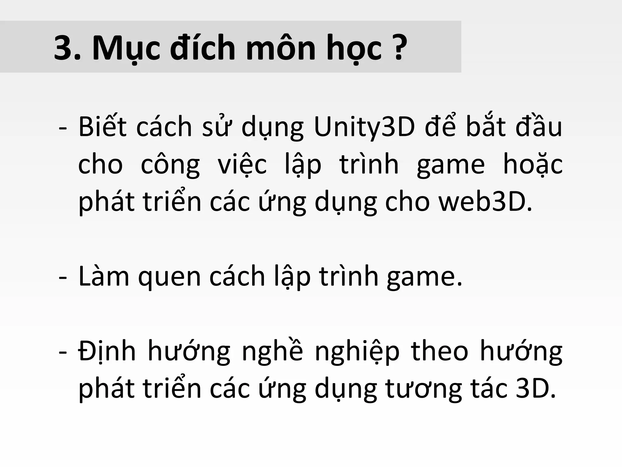 3. Mục đích môn học ?
- Biết cách sử dụng Unity3D để bắt đầu
cho công việc lập trình game hoặc
phát triển các ứng dụng cho web3D.
- Làm quen cách lập trình game.
- Định hướng nghề nghiệp theo hướng
phát triển các ứng dụng tương tác 3D.
 