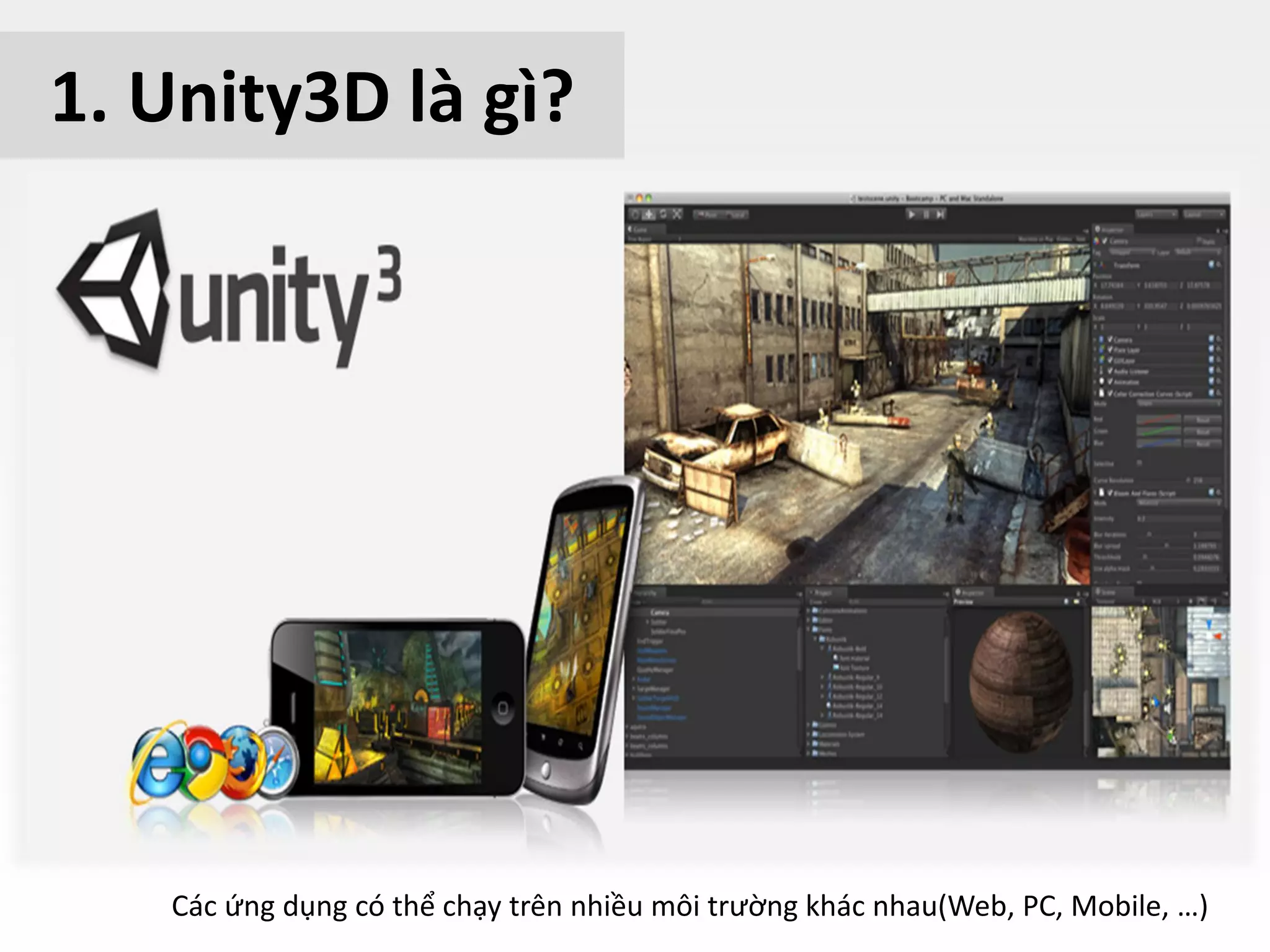 – What is Unity?
• Unity is a game engine 3D
• It’s can make game 2D and 3D
• Home page http://www.unity3d.com
• It’s built by Unity Technologies company
• It can be installed on Mac and PC
1. Unity3D là gì?
Các ứng dụng có thể chạy trên nhiều môi trường khác nhau(Web, PC, Mobile, …)
 