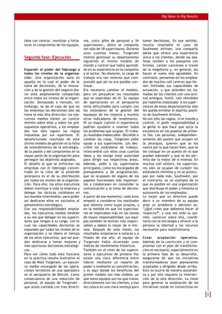 Big Ideas to Big Results
taba con centrar, movilizar y forta-
lecer el compromiso de los equipos.
Segunda fase: Ejecución
Expandir el poder del liderazgo a
todos los niveles de la organiza-
ción. Una organización sana es
aquella en la cual el poder de la
toma de decisiones, de la innova-
ción y de la gestión del negocio dia-
rio está ampliamente compartido
entre todos los niveles de la organi-
zación. Demasiado a menudo, sin
embargo, se da el caso de que en
las empresas las decisiones sólo las
toma la más alta dirección; los eje-
cutivos medios tienen un control
mínimo sobre ellas y sobre los pre-
supuestos operativos, y los emplea-
dos tan sólo siguen las reglas
impuestas por sus superiores. El
desafortunado resultado de este
último modelo de gestión es la falta
de entendimiento de la estrategia,
de la pasión y del compromiso en la
mayor parte de la organización para
perseguir los objetivos asignados.
El desafío al que se enfrentan las
empresas con el liderazgo concen-
trado en la cima de la pirámide
jerárquica es el de su distribución
por todos los niveles de la organiza-
ción. Para ello, los altos ejecutivos
deben movilizar a toda la empresa y
delegar las tácticas cotidianas en
sus mandos intermedios, para poder
así dedicarse ellos en exclusiva al
pensamiento estratégico.
Con sus responsabilidades amplia-
das, los ejecutivos medios tendrán
a su vez que delegar en los supervi-
sores que tengan a su cargo, con lo
cual las capacidades decisorias se
expanden por todos los niveles de la
organización y se libera el tiempo
de los altos ejecutivos, que así pue-
den dedicarse a tomar mejores y
más oportunas decisiones estratégi-
cas.
Para ver cómo todo esto funciona
en la práctica resulta ilustrativo el
caso de Walt Torgersen, un ejecuti-
vo medio encargado de las opera-
ciones terrestres de una operadora
en el aeropuerto de Detroit. Como
consecuencia de una reducción de
personal, el equipo de Torgersen -
que antes contaba con tres directi-
vos, cinco jefes de personal y 34
supervisores-, ahora se componía
tan sólo de 18 supervisores. Durante
unos cuantos meses, Torgersen
intentó gestionar su departamento
siguiendo el mismo modelo de
mando y control que había aprendi-
do en su experiencia en la compañía
y el sector. No obstante, la carga de
trabajo era tan extensa que com-
prendió que así no era posible con-
tinuar.
Era necesario cambiar el modelo,
pero sin perjudicar los resultados
que se esperaban de él. Su equipo
de operaciones en el aeropuerto
tenía dificultades para cumplir con
los estándares de la gestión del
equipaje de los viajeros y muchos
otros indicadores de rendimiento.
Ni un mayor control ni experiencia
podrían ayudarle a resolver todos
los problemas que surgían. El traba-
jo resultaba inabarcable. Decidido a
cambiar las cosas, Torgersen pidió
ayuda a sus supervisores. Les des-
cribió los estándares de trabajo,
intercambió con ellos unas cuantas
ideas y les otorgó total autoridad
para dirigir sus respectivas áreas.
Además, pidió a los supervisores
principales, como los encargados de
presupuestos y de programación,
que se ocupasen de alguno de los
papeles funcionales más importan-
tes y colaborasen en consolidar la
comunicación y la toma de decisio-
nes.
A partir de ese momento, cada área
empezó a considerar los resultados
que obtenía como suyos propios, y
en la medida en que los superviso-
res se implicaban más en las tareas
de mayor responsabilidad, sus equi-
pos también se sentían más respon-
sables y daban lo mejor de sí mis-
mos. Después de unos meses, los
resultados empezaron a notarse y a
finales de ese año, el equipo de
Torgersen había alcanzado unos
índices de rendimiento históricos.
También en el nivel de los supervi-
sores o ejecutivos de primera fila
existe una clara diferencia entre
liderar mediante un reparto de
poder o mediante su concentración,
y es aquí donde los beneficios del
primer modelo son más visibles, ya
que estos equipos son los que tratan
directamente con los clientes, y eso
les coloca en una clara ventaja para
tomar decisiones. En ese sentido,
resulta reseñable el caso de
Southwest Airlines, una compañía
aérea que ofrece una experiencia
única a los clientes, donde las aza-
fatas reciben a los pasajeros con
bromas, cantan canciones a través
de la megafonía y, en general, les
hacen el vuelo más agradable. En
contraste, pensemos en los emplea-
dos de muchos call centres que tie-
nen limitadas sus capacidades de
actuación, y que atienden las lla-
madas de los clientes con una acti-
tud ambigua, hostil, casi ofendidos
por haberles molestado. A los super-
visores de estos departamentos sólo
les queda envidiar el espíritu positi-
vo de Southwest Airlines.
No son sólo las reglas, ni el mando y
control, ni pedir responsabilidad a
la gente lo que hace que surja la
excelencia en los puestos de prime-
ra fila. Las personas, independien-
temente del puesto que ocupen en
la jerarquía, quieren que se les
valore por lo que hacen bien, que se
les coloque en un puesto en el que
puedan sobresalir y que se les per-
mita dar lo mejor de sí mismas. En
muchos call centers, los superviso-
res sólo se ocupan de cumplir los
estándares mínimos y no se preocu-
pan por nada más. Southwest, por
el contrario, es un ejemplo de lo
que es posible en una organización
que distribuye el poder y fomenta la
autonomía de los empleados.
Lo mejor que un directivo puede
decir a un miembro de su equipo
ante un problema o decisión es:
“¿Qué crees que debemos hacer al
respecto?”, y una vez oída su opi-
nión, construir sobre ella, coordi-
narla con la estrategia y ofrecer a la
persona la libertad y los recursos
necesarios para materializarla.
Crear aceptación operativa.
Además de la convicción y el com-
promiso con el plan de transforma-
ción es necesario, especialmente en
la primera fase de su desarrollo,
asegurarse de que las iniciativas
transformadoras sean plenamente
aceptadas y dirigidas desde arriba.
Esto no ocurre de manera automáti-
ca y por ello requiere la interven-
ción de la alta dirección. La clave
para generar la aceptación de las
iniciativas reside en convertirlas en
55
 