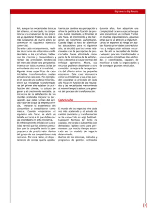 Big Ideas to Big Results
Así, aunque las necesidades básicas
del cliente, el mercado, la compe-
tencia y la evaluación de los proce-
sos ya quedaran fijados, no está de
más repasarlos de nuevo antes de
comenzar el siguiente ejercicio
comercial.
Durante cada relanzamiento, reali-
zar otro turno de entrevistas confi-
denciales a los ejecutivos, hablar
con los clientes y consumidores y
revisar las principales tendencias
del mercado desde una perspectiva
interna son todas maneras útiles de
enfrentarse otra vez a la realidad.
Algunas áreas específicas de cada
iniciativa transformadora suelen
actualizarse cada año. Por ejemplo,
en el caso de una cadena minorista,
entre sus iniciativas transformado-
ras del primer año estaban la satis-
facción del cliente, la cultura de
ganar y el crecimiento rentable. La
iniciativa de la satisfacción de los
clientes pretendía mejorar la per-
cepción que estos tenían del pre-
cio/valor de lo que la empresa ofre-
cía, mejorar la experiencia del
consumidor y consolidarse como
marca. Cuando empezaron el
siguiente año fiscal, se abrió un
debate en torno a lo que debían ser
las prioridades en esta iniciativa.
El enfrentamiento inicial con la rea-
lidad reveló que los clientes pensa-
ban que la compañía tenía la peor
propuesta de precio/valor dentro
del grupo de sus competidores más
cercanos. Por esta razón, el depar-
tamento de ventas quería apostar
fuerte por cambiar esa percepción y
afinar la política de fijación de pre-
cios. Como resultado, al finalizar el
año fiscal, el crecimiento y los már-
genes de beneficios aumentaron.
Cuando llegó la hora de planificar
las actuaciones para el siguiente
año, se decidió que los temas rela-
cionados con la percepción de pre-
cio/valor fuese eliminada como
parte de la iniciativa de la satisfac-
ción y devuelta al cauce normal del
enfoque operativo. Ahora, sus
recursos pudieron destinarse a otro
cometido: la mejora de la experien-
cia del cliente entre las pequeñas
empresas. Este caso demuestra
cómo las iniciativas y sus áreas pue-
den ajustarse al principio de cada
año fiscal en función de los resulta-
dos y las necesidades manteniendo
al mismo tiempo la estructura gene-
ral del proceso de transformación.
Conclusión
El mundo de los negocios vive cada
vez más acelerado y el estado de
cambio constante y transformación
se ha convertido en algo habitual.
Cualquier fórmula de éxito es
copiada, mejorada o subvertida con
demasiada rapidez como para per-
manecer por mucho tiempo estan-
cado en un modelo de negocio
determinado.
Muchos de los sistemas, métodos y
programas de gestión, utilizados
durante años, han adquirido una
complejidad tal en su ejecución que
solo encuentran un rechazo frontal
en muchas organizaciones. Aquellas
otras que sí se atreven a implemen-
tarlos se exponen al riesgo de aca-
bar fijando prioridades contradicto-
rias y malgastando valiosos recur-
sos. De ahí la necesidad de limitar
cualquier proceso transformador a
unas cuantas iniciativas bien defini-
das y coordinadas, capaces de
movilizar a toda la organización y
de conseguir grandes resultados.
77
 