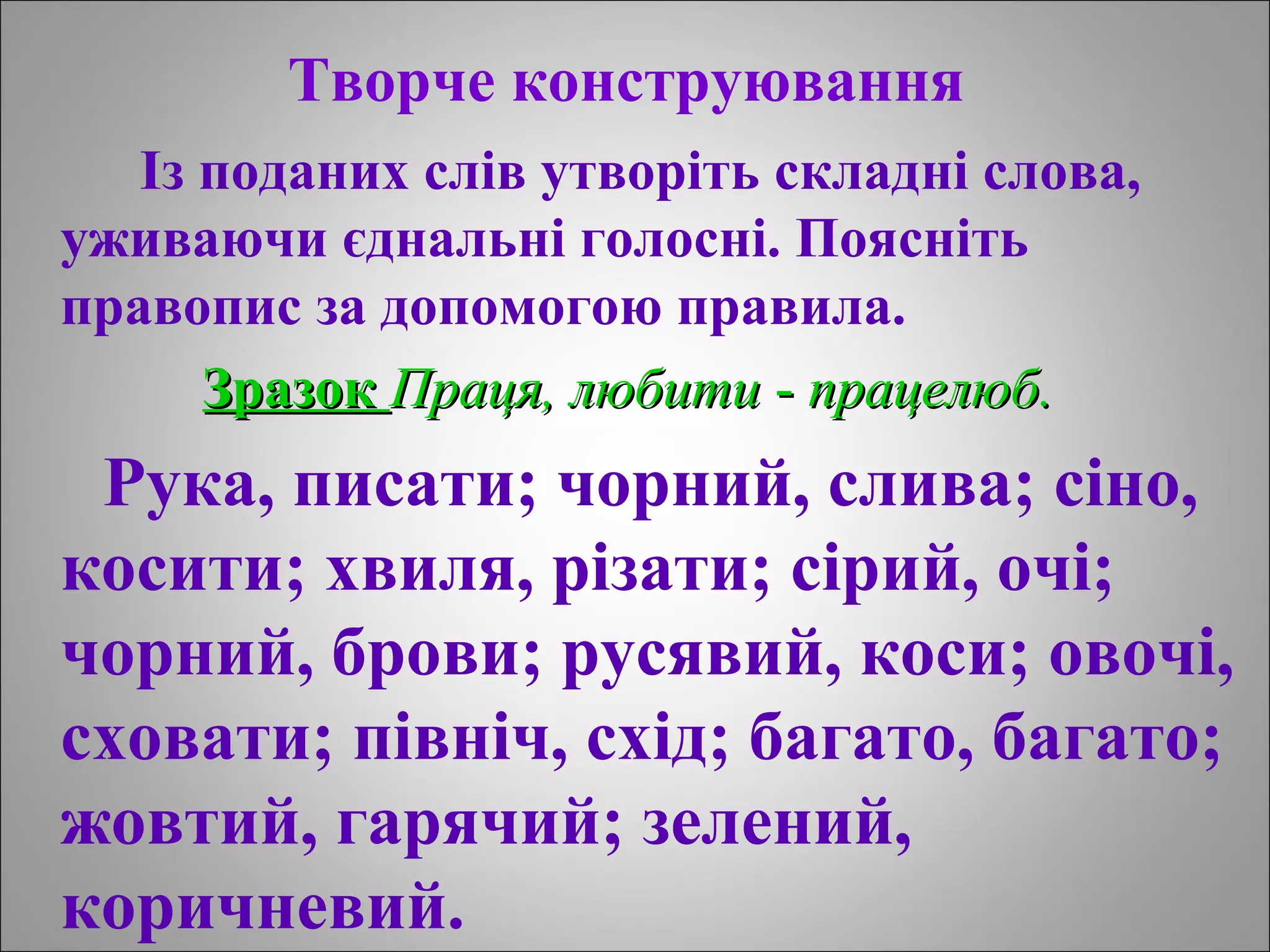 Творче конструювання
Із поданих слів утворіть складні слова,
уживаючи єднальні голосні. Поясніть
правопис за допомогою правила.
ЗразокЗразок Праця, любитиПраця, любити -- працелюб.працелюб.
Рука, писати; чорний, слива; сіно,
косити; хвиля, різати; сірий, очі;
чорний, брови; русявий, коси; овочі,
сховати; північ, схід; багато, багато;
жовтий, гарячий; зелений,
коричневий.
 