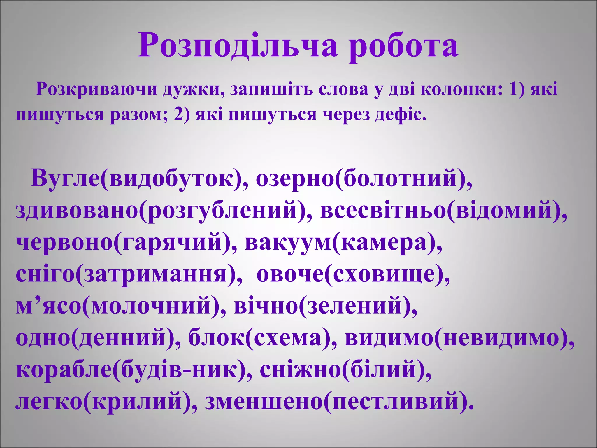 Розподільча робота
Розкриваючи дужки, запишіть слова у дві колонки: 1) які
пишуться разом; 2) які пишуться через дефіс.
Вугле(видобуток), озерно(болотний),
здивовано(розгублений), всесвітньо(відомий),
червоно(гарячий), вакуум(камера),
сніго(затримання), овоче(сховище),
м’ясо(молочний), вічно(зелений),
одно(денний), блок(схема), видимо(невидимо),
корабле(будів-ник), сніжно(білий),
легко(крилий), зменшено(пестливий).
 