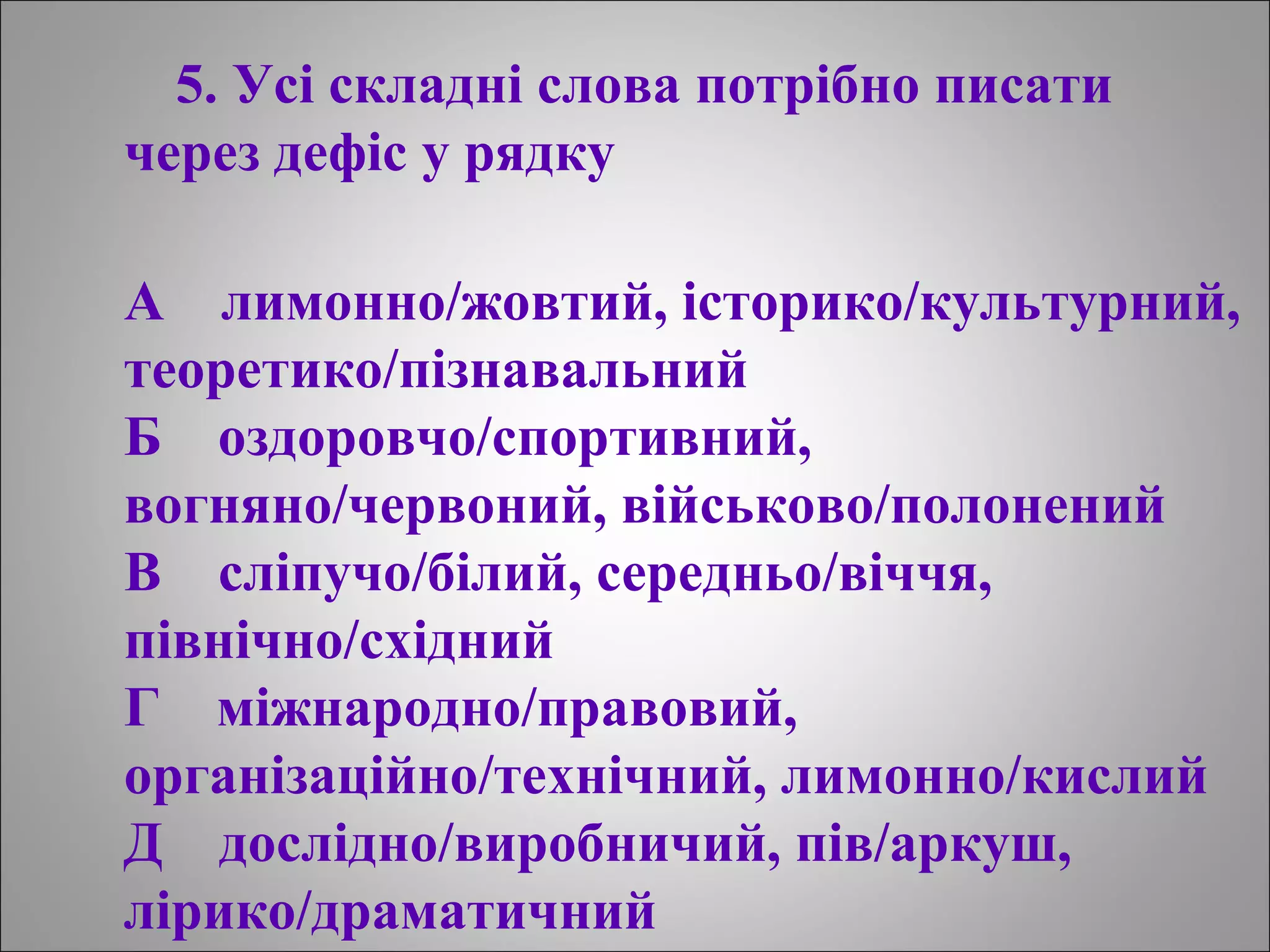 5. Усі складні слова потрібно писати
через дефіс у рядку
А лимонно/жовтий, історико/культурний,
теоретико/пізнавальний
Б оздоровчо/спортивний,
вогняно/червоний, військово/полонений
В сліпучо/білий, середньо/віччя,
північно/східний
Г міжнародно/правовий,
організаційно/технічний, лимонно/кислий
Д дослідно/виробничий, пів/аркуш,
лірико/драматичний
 