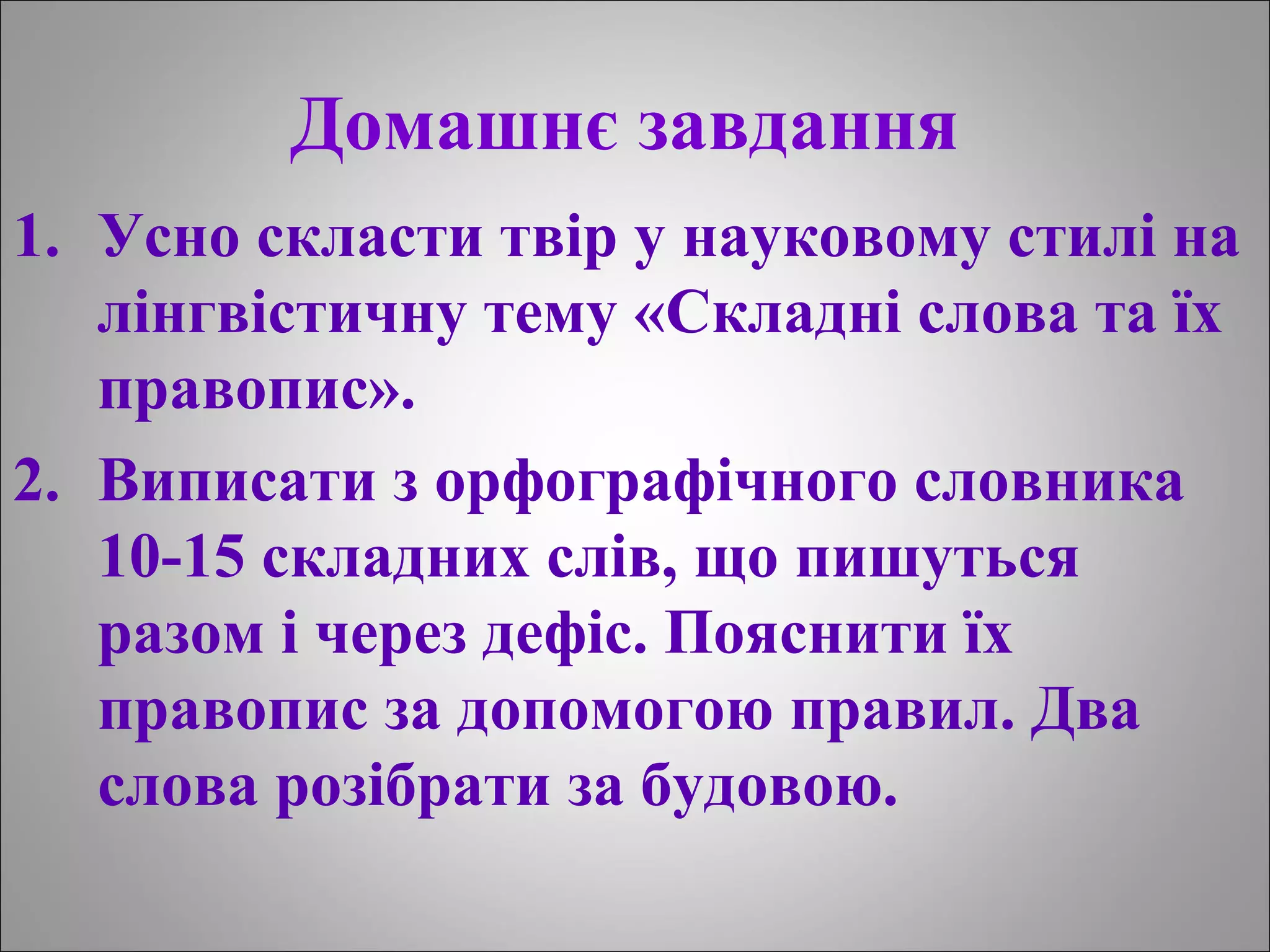 Домашнє завдання
1. Усно скласти твір у науковому стилі на
лінгвістичну тему «Складні слова та їх
правопис».
2. Виписати з орфографічного словника
10-15 складних слів, що пишуться
разом і через дефіс. Пояснити їх
правопис за допомогою правил. Два
слова розібрати за будовою.
 