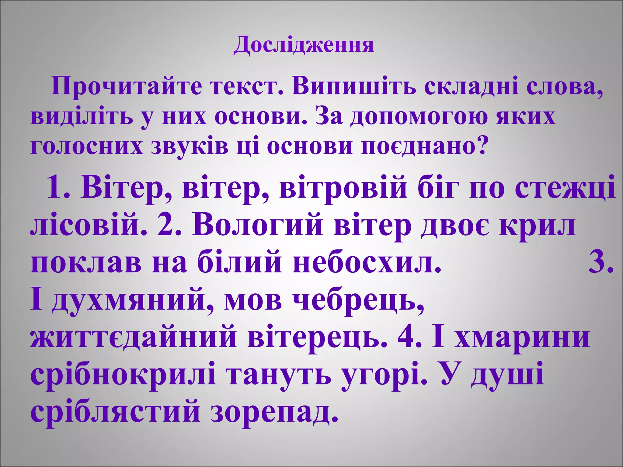 Дослідження
Прочитайте текст. Випишіть складні слова,
виділіть у них основи. За допомогою яких
голосних звуків ці основи поєднано?
1. Вітер, вітер, вітровій біг по стежці
лісовій. 2. Вологий вітер двоє крил
поклав на білий небосхил. 3.
І духмяний, мов чебрець,
життєдайний вітерець. 4. І хмарини
срібнокрилі тануть угорі. У душі
сріблястий зорепад.
 