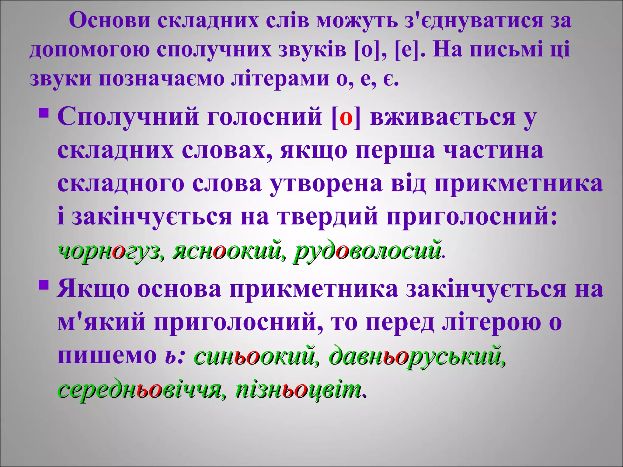 Основи складних слів можуть з'єднуватися за
допомогою сполучних звуків [о], [е]. На письмі ці
звуки позначаємо літерами о, е, є.
 Сполучний голосний [о] вживається у
складних словах, якщо перша частина
cклaднoгo слова утворена від прикметника
і закінчується на твердий приголосний:
чорнчорноогуз, яснгуз, яснооокий, рудокий, рудооволосийволосий.
 Якщо основа прикметника закінчується на
м'який приголосний, то перед літерою о
пишемо ь: синсиньоьоокий, давнокий, давньоьоруський,руський,
середнсередньоьовіччя, пізнвіччя, пізньоьоцвітцвіт..
 