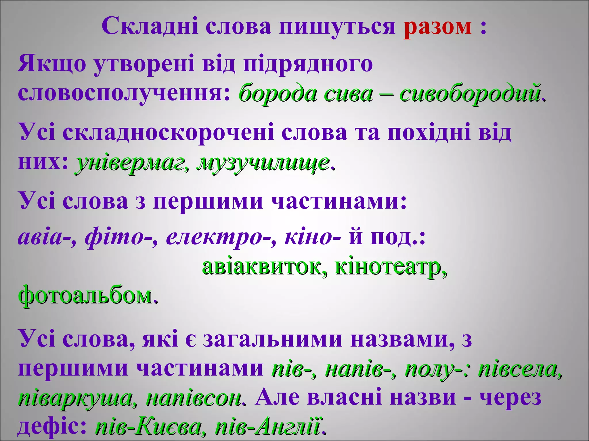 Складні слова пишуться разом :
Якщо утворені від підрядного
словосполучення: борода сива – сивобородuйборода сива – сивобородuй..
Усі складноскорочені слова та похідні від
них: універмаг, музучuлищеунівермаг, музучuлище..
Усі слова з першими частинами:
авіа-, фіто-, електро-, кіно- й под.:
авіаквиток, кінотеатр,авіаквиток, кінотеатр,
фотоальбомфотоальбом..
Усі слова, які є загальними назвами, з
першими частинами пів-, напів-, полу-: півсела,пів-, напів-, полу-: півсела,
піваркуша, напівсонпіваркуша, напівсон.. Але власні назви - через
дефіс: пів-Києва, пів-Англіїпів-Києва, пів-Англії..
 