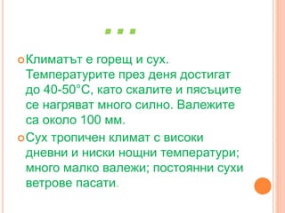 …
Климатът е горещ и сух.
Температурите през деня достигат
до 40-50°С, като скалите и пясъците
се нагряват много силно. Валежите
са около 100 мм.
Сух тропичен климат с високи
дневни и ниски нощни температури;
много малко валежи; постоянни сухи
ветрове пасати.
 
