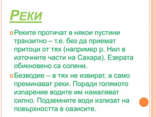 РЕКИ
Реките протичат в някои пустини
транзитно – т.е. без да приемат
притоци от тях (например р. Нил в
източните части на Сахара). Езерата
обикновено са солени.
Безводие – в тях не извират, а само
преминават реки. Поради голямото
изпарение водите им намаляват
силно. Подземните води излизат на
повърхността в оазисите.
 
