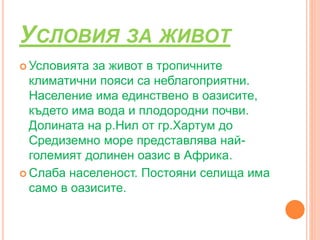 УСЛОВИЯ ЗА ЖИВОТ
 Условията за живот в тропичните
климатични пояси са неблагоприятни.
Население има единствено в оазисите,
където има вода и плодородни почви.
Долината на р.Нил от гр.Хартум до
Средиземно море представлява най-
големият долинен оазис в Африка.
 Слаба населеност. Постояни селища има
само в оазисите.
 