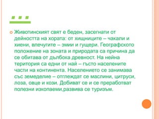 …
 Животинският свят е беден, засегнати от
дейността на хората: от хищниците – чакали и
хиени, влечугите – змии и гущери. Географското
положение на зоната и природата са причина да
се обитава от дълбока древност. На нейна
територия са едни от най – гъсто населените
части на континента. Населението се занимава
със земеделие – отглеждат се маслини, цитруси,
лоза, овце и кози. Добиват се и се преработват
полезни изкопаеми,развива се туризъм.
 