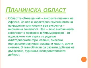 ПЛАНИНСКА ОБЛАСТ
 Областта обхваща най – високите планини на
Африка. За нея е характерно изменението на
природните компоненти във височина –
височинна зоналност. Най – ясно височинната
зоналност е проявена в Килиманджаро – от
подножието към върха се редуват
екваториалните гори, савани, смесени
гори,високопланински ливади и храсти, вечни
снегове. В тези области са развити добиват на
дървесина, туризмът,изследователската
дейност.
 