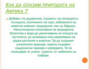 КАК ДА ОПАЗИМ ПРИРОДАТА НА
АФРИКА ?
 Добивът на дървесина, строежът на селищата и
пътищата, изсичането на гори, избиването на
животни изменят природният лик на Африка.
Непълноценно използване на природните
богатства и води до увеличаване на площта на
пустините, до изчезване или намаляване на
редки растения и животни. За да съхранят
уникалната природа, хората създават
национални паркове и резервати. Те се
посещават от учени, туристи, от любители на
сафари.
 
