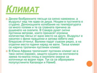 КЛИМАТ
 Денем безбрежните пясъци са силно нажежени, а
въздухът над тях едва се диша. Нощем в пустинята е
студено. Денонощните колебания на температурата
са много големи и те са главната причина за
рушенето на скалите. В Сахара духат силни
пустинни ветрове, които пренасят огромни
количества пясък от едно място на друго. Въздухът е
наситен с фини прашинки и затова небето има
бледосив оттенък. Валежи падат съвсем рядко, а на
отделни места години наред не вали. Такъв климат
се нарича тропичен пустинен климат.
 В Южна Африка тропичният пустинен климат не е
така силно изразен, защото сушата на континента
заема по-малка площ и околните океани са
източници на водни пари. Тук са се образували
полупустините Калахари и Намиб.
 